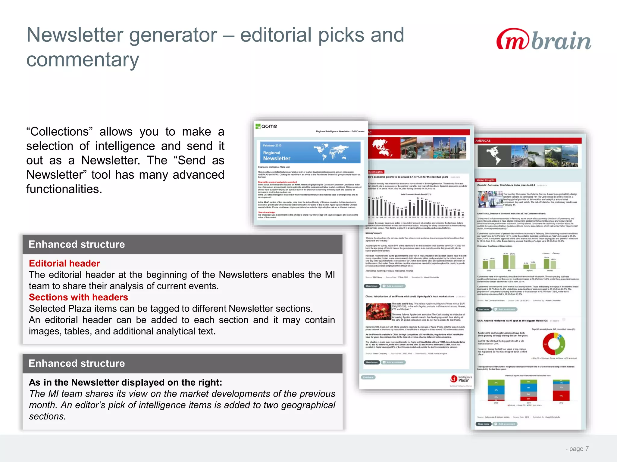 - page 7
Newsletter generator – editorial picks and
commentary
“Collections” allows you to make a
selection of intelligence and send it
out as a Newsletter. The “Send as
Newsletter” tool has many advanced
functionalities.
Editorial header
The editorial header at the beginning of the Newsletters enables the MI
team to share their analysis of current events.
Sections with headers
Selected Plaza items can be tagged to different Newsletter sections.
An editorial header can be added to each section and it may contain
images, tables, and additional analytical text.
Enhanced structure
As in the Newsletter displayed on the right:
The MI team shares its view on the market developments of the previous
month. An editor’s pick of intelligence items is added to two geographical
sections.
Enhanced structure
 
