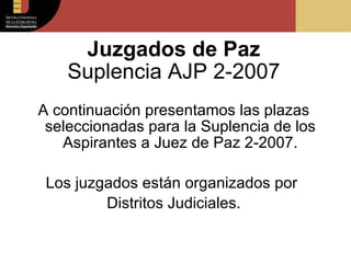 Juzgados de Paz Suplencia AJP 2-2007 A continuación presentamos las plazas seleccionadas para la Suplencia de los Aspirantes a Juez de Paz 2-2007. Los juzgados están organizados por  Distritos Judiciales. 