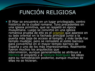 FUNCIÓN RELIGIOSAEl Pilar se encuentra en un lugar privilegiado, centro histórico de la ciudad romana. Tuvo precedentes en una iglesia primitiva, que se respetó en época musulmana. Luego se convirtió en una iglesia románica prueba de ello es el crismón que aparece en su lado oriental en la fachada principal junto a la puerta más baja de acceso al templo; y más tarde fue templo mudéjar, pero se remodeló al estilo barroco para convertirse en el mayor templo barroco de España y uno de los más impresionantes. Realmente fueron muchos los arquitectos que intervinieron, aunque generalmente se atribuye a Herrera el proyecto y a Ventura Rodríguez las ideas para su remodelación posterior, aunque muchas de ellas no se hicieran.