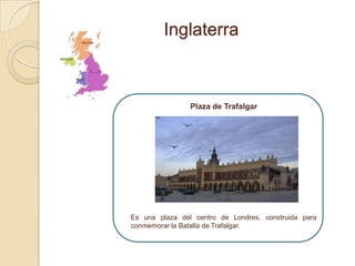 Inglaterra



                Plaza de Trafalgar




Es una plaza del centro de Londres, construida para
conmemorar la Batalla de Trafalgar.
 