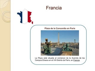 Francia



          Plaza de la Concordia en París




La Plaza está situada al comienzo de la Avenida de los
Campos Elíseos en el VIII Distrito de París, en Francia.
 