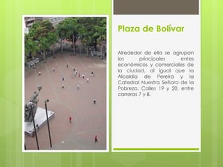 Plaza de Bolívar

Alrededor de ella se agrupan
los      principales     entes
económicos y comerciales de
la ciudad, al igual que la
Alcaldía de Pereira y la
Catedral Nuestra Señora de la
Pobreza. Calles 19 y 20, entre
carreras 7 y 8.
 