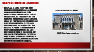 CAMPO DEI MORI (DE LOS MOROS)
• ESTA PLAZA SE LLAMA “CAMPO DEI MORI”
PORQUE EN ESTA ZONA ESTABAN LAS CASAS DE
LOS MERCADERES ÁRABES, QUE ESTÁN
REPRESENTADOS SIMBÓLICAMENTE CON LAS
TRES ESTATUAS, DEL SIGLO XIII, DE LOS TRES
HERMANOS MOROS RIOBA, SANDI Y AFANI, QUE
VENÍAN DEL PELOPONESO (DEL REINO DE MOREA)
Y QUE LLEGARON A VENECIA EN 1112, DONDE
CONSTRUYERON EL PALACIO MASTELLI. SUS
ESTATUAS DE PIEDRA, ESTROPEADAS POR EL
TIEMPO, ESTÁN EN LAS PAREDES DEL LADO
ORIENTAL DE LA PLAZA. EN UNA ESQUINA, HAY
UNA CUARTA ESTATUA CON UNA PARTICULAR
NARIZ DE METAL OXIDADA QUE REPRESENTA AL
SEÑOR ANTONIO RIOBA, PORTAVOZ DE CRÍTICAS
CONTRA LA POLÍTICA DE LA REPÚBLICA.
FUENTE: http://www.venecia.es/
CAMPO DEI MORI (DE LOS MOROS)
 