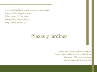 Universidad Nacional Autónoma de México
Facultad de Arquitectura
Taller Juan O' Gorman
Área Urbano Ambiental
Arq. Claudia Orozco




                      Plazas y jardines

                                             Cabrera Martínez Lorena Mireya
                                          Castro Ruiz Velasco Carlos Mauricio
                                                   Gutiérrez Miranda Jocelyn
                                                  Morales Abdó Carlos Jesús
 