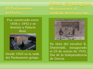 Fue construido entre
 1836 y 1842 y se
  destinó a Palacio
        Real.



                         Es obra del escultor K.
                         Dimitriadi, inaugurado
                         el 25 de marzo de 1932,
Desde 1935 es la sede    Día de la Independencia
del Parlamento griego.   de Grecia.
 
