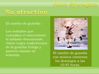El cambio de guardia:

Los soldados que
custodian el monumento
al soldado desconocido
visten trajes tradicionales
de la guardia Griega y
parecen danzar en
                              El cambio de guardia
armonía.
                              con música comienza
                               los domingos a las
                                  10:45 horas.
 