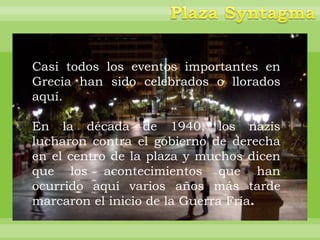 Casi todos los eventos importantes en
Grecia han sido celebrados o llorados
aquí.

En la década de 1940, los nazis
lucharon contra el gobierno de derecha
en el centro de la plaza y muchos dicen
que los acontecimientos que han
ocurrido aquí varios años más tarde
marcaron el inicio de la Guerra Fría.
 