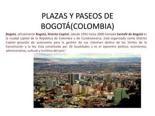 PLAZAS Y PASEOS DE
                        BOGOTÁ(COLOMBIA)
Bogotá, oficialmente Bogotá, Distrito Capital, (desde 1991 hasta 2000 llamada Santafé de Bogotá es
la ciudad capital de la República de Colombia y de Cundinamarca. Está organizada como Distrito
Capital gozando de autonomía para la gestión de sus intereses dentro de los límites de la
Constitución y la ley. Está constituida por 20 localidades y es el epicentro político, económico,
administrativo, cultural y turístico del país.[
 