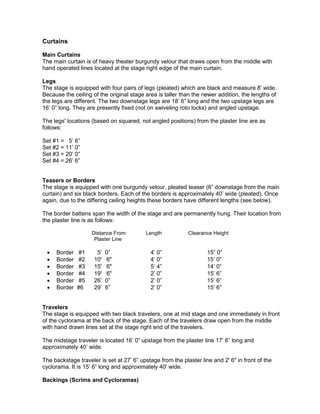 Curtains
Main Curtains
The main curtain is of heavy theater burgundy velour that draws open from the middle with
hand operated lines located at the stage right edge of the main curtain.
Legs
The stage is equipped with four pairs of legs (pleated) which are black and measure 8' wide.
Because the ceiling of the original stage area is taller than the newer addition, the lengths of
the legs are different. The two downstage legs are 18’ 6” long and the two upstage legs are
16’ 0” long. They are presently fixed (not on swiveling roto locks) and angled upstage.
The legs' locations (based on squared, not angled positions) from the plaster line are as
follows:
Set #1 = 5’ 6”
Set #2 = 11’ 0”
Set #3 = 20’ 0”
Set #4 = 26’ 6”
Teasers or Borders
The stage is equipped with one burgundy velour, pleated teaser (6” downstage from the main
curtain) and six black borders. Each of the borders is approximately 40’ wide (pleated). Once
again, due to the differing ceiling heights these borders have different lengths (see below).
The border battens span the width of the stage and are permanently hung. Their location from
the plaster line is as follows:
Distance From Length Clearance Height
Plaster Line
• Border #1 5’ 0” 4’ 0” 15” 0”
• Border #2 10' 6" 4’ 0” 15’ 0”
• Border #3 15' 6" 5’ 4” 14’ 0”
• Border #4 19' 6" 2’ 0” 15’ 6”
• Border #5 26’ 0” 2’ 0” 15’ 6”
• Border #6 29’ 6” 2’ 0” 15’ 6”
Travelers
The stage is equipped with two black travelers, one at mid stage and one immediately in front
of the cyclorama at the back of the stage. Each of the travelers draw open from the middle
with hand drawn lines set at the stage right end of the travelers.
The midstage traveler is located 16’ 0” upstage from the plaster line 17’ 6” long and
approximately 40’ wide.
The backstage traveler is set at 27’ 6” upstage from the plaster line and 2' 6" in front of the
cyclorama. It is 15’ 6” long and approximately 40' wide.
Backings (Scrims and Cycloramas)
 