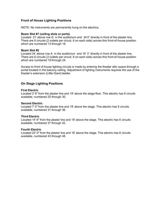 Front of House Lighting Positions
NOTE: No instruments are permanently hung on the electrics.
Beam Slot #1 (ceiling slots or ports)
Located 21' above row G in the auditorium and 34’4” directly in front of the plaster line.
There are 6 circuits (2 outlets per circuit, 6 on each side) across this front-of-house position
which are numbered 13 through 18.
Beam Slot #2
Located 24’ above row A in the auditorium and 16’ 3” directly in front of the plaster line.
There are 6 circuits (2 outlets per circuit, 6 on each side) across this front-of-house position
which are numbered 19 through 24.
Access to front of house lighting circuits is made by entering the theater attic space through a
portal located in the balcony ceiling. Adjustment of lighting instruments requires the use of the
theater’s extension (Little Giant) ladder.
On Stage Lighting Positions
First Electric
Located 2' 6" from the plaster line and 18' above the stage floor. This electric has 6 circuits
available, numbered 25 through 30.
Second Electric
Located 7' 0" from the plaster line and 18' above the stage. This electric has 6 circuits
available, numbered 31 through 36.
Third Electric
Located 14' 6" from the plaster line and 18' above the stage. This electric has 6 circuits
available, numbered 37 through 42.
Fourth Electric
Located 22' 0" from the plaster line and 16' above the stage. This electric has 6 circuits
available, numbered 43 through 48.
 