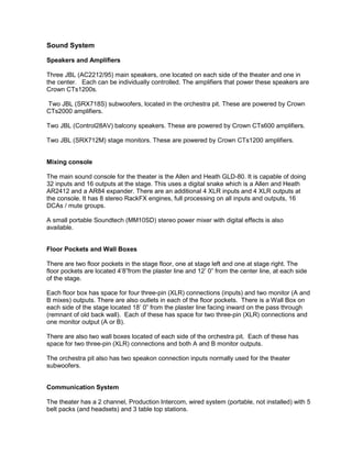 Sound System
Speakers and Amplifiers
Three JBL (AC2212/95) main speakers, one located on each side of the theater and one in
the center. Each can be individually controlled. The amplifiers that power these speakers are
Crown CTs1200s.
Two JBL (SRX718S) subwoofers, located in the orchestra pit. These are powered by Crown
CTs2000 amplifiers.
Two JBL (Control28AV) balcony speakers. These are powered by Crown CTs600 amplifiers.
Two JBL (SRX712M) stage monitors. These are powered by Crown CTs1200 amplifiers.
Mixing console
The main sound console for the theater is the Allen and Heath GLD-80. It is capable of doing
32 inputs and 16 outputs at the stage. This uses a digital snake which is a Allen and Heath
AR2412 and a AR84 expander. There are an additional 4 XLR inputs and 4 XLR outputs at
the console. It has 8 stereo RackFX engines, full processing on all inputs and outputs, 16
DCAs / mute groups.
A small portable Soundtech (MM10SD) stereo power mixer with digital effects is also
available.
Floor Pockets and Wall Boxes
There are two floor pockets in the stage floor, one at stage left and one at stage right. The
floor pockets are located 4’8”from the plaster line and 12’ 0” from the center line, at each side
of the stage.
Each floor box has space for four three-pin (XLR) connections (inputs) and two monitor (A and
B mixes) outputs. There are also outlets in each of the floor pockets. There is a Wall Box on
each side of the stage located 18’ 0” from the plaster line facing inward on the pass through
(remnant of old back wall). Each of these has space for two three-pin (XLR) connections and
one monitor output (A or B).
There are also two wall boxes located of each side of the orchestra pit. Each of these has
space for two three-pin (XLR) connections and both A and B monitor outputs.
The orchestra pit also has two speakon connection inputs normally used for the theater
subwoofers.
Communication System
The theater has a 2 channel, Production Intercom, wired system (portable, not installed) with 5
belt packs (and headsets) and 3 table top stations.
 