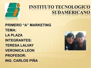 INSTITUTO TECNOLOGICOSUDAMERICANO PRIMERO “A” MARKETING TEMA: LA PLAZA INTEGRANTES: TERESA LALVAY VERONICA LEON PROFESOR: ING. CARLOS PIÑA 