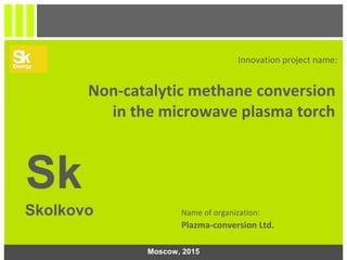 1
Innovation project name:
Non-catalytic methane conversion
in the microwave plasma torch
Sk
Skolkovo Name of organization:
Plazma-conversion Ltd.
Moscow, 2015
 