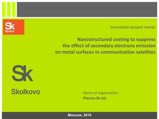 1
Innovation project name:
Nanostructured coating to suppress
the effect of secondary electrons emission
on metal surfaces in communication satellites
Sk
Skolkovo Name of organization:
Plazma-Sk Ltd.
Moscow, 2016
 