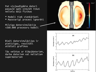Pat visjaudīgākie datori
pasaulē spēj simulēt tikai
nelielu daļu fizikas
* Modeļi tiek vienkāršoti
* Mazsvarīgi procesi ignorēti
Milzīga datorsimulācija
>260.000 procesoru kodoli
Bieži datorsimulācijas ir
pieticīgas, rezultāti
attēloti grafikos
Tās veiktas ar klēpjdatoriem,
darba datoriem vai nelieliem
superdatoriem
 