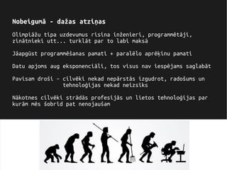 Nobeigumā - dažas atziņas
Olimpiāžu tipa uzdevumus risina inženieri, programmētāji,
zinātnieki utt... turklāt par to labi maksā
Jāapgūst programmēšanas pamati + paralēlo aprēķinu pamati
Datu apjoms aug eksponenciāli, tos visus nav iespējams saglabāt
Pavisam droši – cilvēki nekad nepārstās izgudrot, radošums un
tehnoloģijas nekad neizsīks
Nākotnes cilvēki strādās profesijās un lietos tehnoloģijas par
kurām mēs šobrīd pat nenojaušam
 