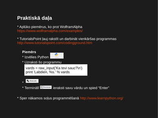 Praktiskā daļa
* Aplūko piemērus, ko prot WolframAlpha
https://www.wolframalpha.com/examples/
* TutorialsPoint ļauj rakstīt un darbināt vienkāršas programmas
http://www.tutorialspoint.com/codingground.htm
Piemērs
* Izvēlies Python
* Uzraksti šo programmu
*
* Terminālī ieraksti savu vārdu un spied “Enter”
* Sper nākamos soļus programmēšanā http://www.learnpython.org/
vards = raw_input('Ka tevi sauc?n')
print 'Labdien, %s.' % vards
 