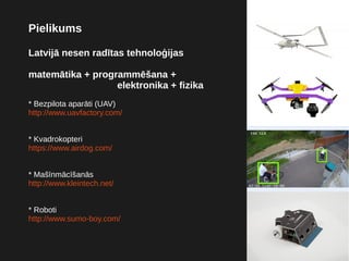 Pielikums
Latvijā nesen radītas tehnoloģijas
matemātika + programmēšana +
elektronika + fizika
* Bezpilota aparāti (UAV)
http://www.uavfactory.com/
* Kvadrokopteri
https://www.airdog.com/
* Mašīnmācīšanās
http://www.kleintech.net/
* Roboti
http://www.sumo-boy.com/
 