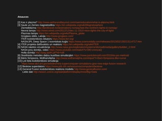 Atsauces
[2] Kas ir plazma? http://www.aetherandbeyond.com/main/education/what-is-plasma.html
[3] Saule un Zemes magnetosfēra https://en.wikipedia.org/wiki/Magnetosphere
Ziemeļblāzma http://fjordtravel.no/destinations-norway/see-the-northern-lights-in-norway/
Neona lampa http://www.wired.com/2012/12/dec-11-1910-neon-lights-the-city-of-light/
Plazmas lampa https://en.wikipedia.org/wiki/Plasma_globe
Groglass stikls, Latvija http://www.groglass.com/
ITER kodolsintēzes rekators https://www.iter.org/
NASA/JPL Deep Space 1 kosmiskais kuģis https://www.sciencedaily.com/releases/2013/02/130213114717.htm
[4] ITER projekta dalībvalstis un reaktors https://en.wikipedia.org/wiki/ITER
[5] NASA raķetes vizualizācija http://www.nasa.gov/exploration/systems/sls/multimedia/gallery/bolden_2.html
NASA jonu dzinējs, video https://www.youtube.com/watch?v=0Kl-vromzaQ
Holla dzinējs http://pag.ipplm.pl/?id=hall
[6] Skaitliskās metodes daļiņu kustības simulācijām https://www.particleincell.com/2010/es-pic-method/
[8] Bārts Simpsons, WolframAlpha http://www.wolframalpha.com/input/?i=Bart+Simpsons-like+curve
[10] Ļoti liela kodolsintēzes simulācija
https://www.alcf.anl.gov/articles/mira-supercomputer-simulations-give-new-edge-fusion-research
[12] Beskow superdators https://www.pdc.kth.se/resources/computers/beskow
[13] General Fusion kodolsintēzes reaktora modelis http://www.generalfusion.com/
Lielie dati http://www1.unece.org/stat/platform/display/msis/Big+Data
 