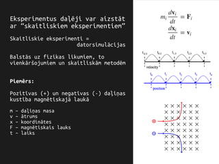 Eksperimentus daļēji var aizstāt
ar “skaitliskiem eksperimentiem”
Skaitliskie eksperimenti =
datorsimulācijas
Balstās uz fizikas likumiem, to
vienkāršojumiem un skaitliskām metodēm
Piemērs:
Pozitīvas (+) un negatīvas (-) daļiņas
kustība magnētiskajā laukā
m – daļiņas masa
v – ātrums
x – koordinātes
F – magnētiskais lauks
t – laiks
 