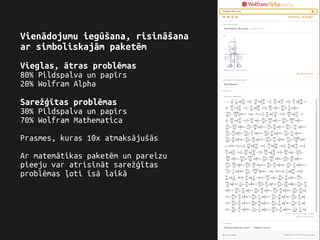 Vienādojumu iegūšana, risināšana
ar simboliskajām paketēm
Vieglas, ātras problēmas
80% Pildspalva un papīrs
20% Wolfram Alpha
Sarežģītas problēmas
30% Pildspalva un papīrs
70% Wolfram Mathematica
Prasmes, kuras 10x atmaksājušās
Ar matemātikas paketēm un pareizu
pieeju var atrisināt sarežģītas
problēmas ļoti īsā laikā
 