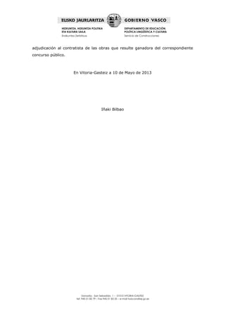 Donostia - San Sebastián, 1 – 01010 VITORIA-GASTEIZ
tef. 945 01 82 79 – Fax 945 01 83 35 – e-mail huiscons@ej-gv.es
HEZKUNTZA, HIZKUNTZA POLITIKA
ETA KULTURA SAILA
Eraikuntza Zerbitzua
DEPARTAMENTO DE EDUCACIÓN,
POLÍTICA LINGÜÍSTICA Y CULTURA
Servicio de Construcciones
adjudicación al contratista de las obras que resulte ganadora del correspondiente
concurso público.
En Vitoria-Gasteiz a 10 de Mayo de 2013
Iñaki Bilbao
 