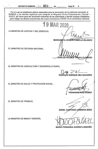 DECRETO NÚMERO L i.,. í13t4 de
Por el cual se establecen plazos especiales para la renovación de la matrícula mercantil, el
RUNEOL y los demás registros que integran el Registro Único Empresarial y Social ­
RUES, así como para las reuniones ordinarias de las asambleas y demás cuerpos colegiados,
para mitigar los efectos económicos del nuevo coronavirus COVID-19 en el territorio nacional
LA MINISTRA DE JUSTICIA Y DEL DERECHO,
~/~~
EL MINISTRO DE DEFENSA NACIONAL,
MARGA .. ­ A LEONCABEC:;BLANCO
EL MINISTRO DE AGRICULTURA y DESARROLLO RURAL,
RO~E~!1EANAVARRO
EL MINISTRO DE SALUD Y PROTECCiÓN SOCIAL,
EL MINISTRO DE TRABAJO, 

LA MINISTRA DE MINAS Y ENERGíA,
MARíA FERNANDA SUÁREZ LONDOÑO
 