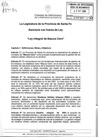 ~;~r~:.~~~ 
W,«« «,,.1: 
~." ... r;; 
CÁMARA DE DIPUTADOS 
DE LA PROVINCIA DE SANTA FE 
CÁMARAbE DIPUTADOS 
MESADEMOVIMIENTO 
. 
O 2 Del 2008 
Recl bldo '.1, ~ Hs. 
La Legislatura de la Provincia de Santa Fe 
Sanciona con fuerza de Ley 
"Ley Integral de Basura Cero" 
Capítulo 1: Definiciones, Metas y Objetivos 
Artículo 1°: La Provincia de Santa Fe reconoce la importancia de adoptar el 
concepto de "Basura Cero" como principio fundamental para la gestión de los 
residuos sólidos urbanos en su territorio. 
Artículo 2°: En concordancia con las tendencias internacionales de gestión de 
los residuos, se establece como "Basura Cero", en el marco de esta norma, el 
principio de reducción progresiva de la disposición final de los residuos sólidos 
urbanos, con plazos y metas concretas, por medio de la adopción de un 
conjunto de medidas orientadas a la reducción en la generación de residuos, la 
separación selectiva, la recuperación y el reciclado. 
Artículo 3°: Se establece un cronograma de reducción progresiva de la 
cantidad de residuos depositados en rellenos sanitarios, sentando como base 
el total de los residuos dispuestos en el año 2007. La meta para el año 2010 
será la reducción de un 10% del peso de los residuos sólidos urbanos 
dispuestos en rellenos sanitarios, para el año 2013 de un 25% del total del 
peso y un 50% para el 2018. Se prohibe para el año 2028 la disposición final 
en relleno sanitario de materiales tanto reciclables como aprovechables, 
incluyendo los residuos orgánicos. 
Artículo 4°: Se denominan Residuos Sólidos Urbanos (RSU) a aquellos 
elementos, objetos o sustancias que, como subproducto de los procesos de 
consumo domiciliario y del desarrollo de las actividades humanas, son 
desechados, con un contenido líquido insuficiente como para fluir libremente y 
cuyo destino natural debería ser su adecuada disposición final, salvo que 
pudiera ser utilizado como insumo para otro proceso. 
Artículo 5°: Se denomina Gestión Integral de RSU al conjunto de 
actividades interdependientes y complementarias entre sí, que conforman un 
proceso de acciones para el manejo de residuos sólidos urbanos, con el objeto 
de proteger el ambiente y la calidad de vida de la población. La gestión integral 
de residuos sólidos urbanos comprende las siguientes etapas: generación, 
Gral. Lópcz 3055 -(S3000DCO) Santa Fe -Argentina 
2008 -AÑO DEL 250 ANIVERSARIO DE LA RECUPERACIÓN DEMOCRÁTICA 
 