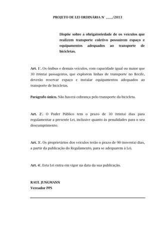 PROJETO DE LEI ORDINÁRIA N° ____/2013

Dispõe sobre a obrigatoriedade de os veículos que
realizem transporte coletivo possuírem espaço e
equipamentos

adequados

ao

transporte

de

bicicletas.

Art. 1°. Os ônibus e demais veículos, com capacidade igual ou maior que
30 (trinta) passageiros, que explorem linhas de transporte no Recife,
deverão reservar espaço e instalar equipamentos adequados ao
transporte de bicicletas.
Parágrafo único. Não haverá cobrança pelo transporte da bicicleta.

Art. 2°. O Poder Público tem o prazo de 30 (trinta) dias para
regulamentar a presente Lei, inclusive quanto às penalidades para o seu
descumprimento.

Art. 3°. Os proprietários dos veículos terão o prazo de 90 (noventa) dias,
a partir da publicação do Regulamento, para se adequarem à Lei.

Art. 4°. Esta Lei entra em vigor na data da sua publicação.

RAUL JUNGMANN
Vereador PPS

 