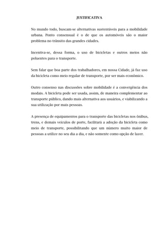 JUSTIFICATIVA
No mundo todo, buscam-se alternativas sustentáveis para a mobilidade
urbana. Ponto consensual é o de que os automóveis são o maior
problema no trânsito das grandes cidades.
Incentiva-se, dessa forma, o uso de bicicletas e outros meios não
poluentes para o transporte.
Sem falar que boa parte dos trabalhadores, em nossa Cidade, já faz uso
da bicicleta como meio regular de transporte, por ser mais econômico.
Outro consenso nas discussões sobre mobilidade é a convergência dos
modais. A bicicleta pode ser usada, assim, de maneira complementar ao
transporte público, dando mais alternativa aos usuários, e viabilizando a
sua utilização por mais pessoas.
A presença de equipamentos para o transporte das bicicletas nos ônibus,
trens, e demais veículos de porte, facilitará a adoção da bicicleta como
meio de transporte, possibilitando que um número muito maior de
pessoas a utilize no seu dia a dia, e não somente como opção de lazer.

 
