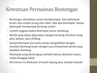 Ketentuan Permainan Bentengan
• Bentengan dimainkan secara berkelompok. Satu kelompok
terdiri atas empat orang atau lebih. Ada dua kelompok. Setiap
kelompok mempunyai benteng sendiri.
• Jumlah anggota kedua kelompok harus seimbang.
• Benda yang dapat digunakan sebagai benteng misalnya tiang,
pilar, pohon, atau dinding.
• Setiap kelompok berusaha saling mengalahkan dengan
merebut benteng lawan dengan cara menyentuh benda yang
dijadikan benteng.
• Kelompok yang bentengnya terlebih dahulu disentuh lawan,
maka dianggap kalah.
• Permainan ini dilakukan di tanah lapang atau tempat terbuka
 