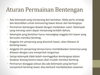 Aturan Permainan Bentengan
• Ada kelompok yang menyerang dan bertahan. Maka perlu strategi
dan kecerdikan untuk memancing lawan keluar dari bentengnya.
• Permainan bentengan diawali dengan melakukan suten. Kelompok
yang menang suten dapat menyerang terlebih dahulu.
• Kelompok yang bertahan harus menangkap anggota tim lawan yang
berusaha merebut benteng.
• Anggota tim penyerang yang disentuh lawan, akan ditawan di
benteng lawan.
• Anggota tim penyerang lainnya harus membebaskan temannya yang
ditawan dengan cara menyentuh tangannya
• Setiap kelompok tidak boleh meninggalkan bentengnya dalam
keadaan kosong karena lawan akan mudah merebut benteng
• Permainan dianggap selesai jika ada kelompok yang berhasil
menyentuh benteng lawan atau berhasil membebaskan tawanan.
 