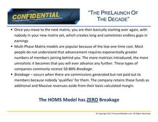 “THE PRELAUNCH OF
                                                 THE DECADE”
 Once you move to the next matrix, you are then basically starting over again, with
  nobody in your new matrix yet, which creates long and sometimes endless gaps in
  earnings
 Multi-Phase Matrix models are popular because of the low one-time cost. Most
  people do not understand that advancement requires exponentially greater
  numbers of members joining behind you. The more matrices introduced, the more
  unrealistic it becomes that you will ever advance any further. These types of
  companies commonly receive 50-80% Breakage.
 Breakage – occurs when there are commissions generated but not paid out to
  members because nobody ‘qualifies’ for them. The company retains those funds as
  additional and Massive revenues aside from their basic calculated margin.


                 The HOMS Model has ZERO Breakage

                                                   © Copyright 2011 PreLaunchBuilder.com. All Rights Reserved.
 