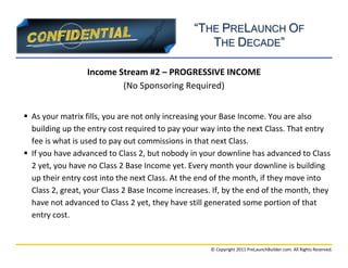 “THE PRELAUNCH OF
                                                   THE DECADE”

                  Income Stream #2 – PROGRESSIVE INCOME
                          (No Sponsoring Required)


 As your matrix fills, you are not only increasing your Base Income. You are also
  building up the entry cost required to pay your way into the next Class. That entry
  fee is what is used to pay out commissions in that next Class.
 If you have advanced to Class 2, but nobody in your downline has advanced to Class
  2 yet, you have no Class 2 Base Income yet. Every month your downline is building
  up their entry cost into the next Class. At the end of the month, if they move into
  Class 2, great, your Class 2 Base Income increases. If, by the end of the month, they
  have not advanced to Class 2 yet, they have still generated some portion of that
  entry cost.


                                                     © Copyright 2011 PreLaunchBuilder.com. All Rights Reserved.
 