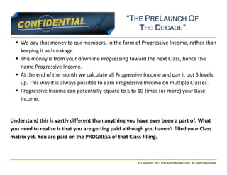 “THE PRELAUNCH OF
                                                     THE DECADE”
   We pay that money to our members, in the form of Progressive Income, rather than
    keeping it as breakage.
   This money is from your downline Progressing toward the next Class, hence the
    name Progressive Income.
   At the end of the month we calculate all Progressive Income and pay it out 5 levels
    up. This way it is always possible to earn Progressive Income on multiple Classes.
   Progressive Income can potentially equate to 5 to 10 times (or more) your Base
    Income.


Understand this is vastly different than anything you have ever been a part of. What
you need to realize is that you are getting paid although you haven’t filled your Class
matrix yet. You are paid on the PROGRESS of that Class filling.



                                                      © Copyright 2011 PreLaunchBuilder.com. All Rights Reserved.
 