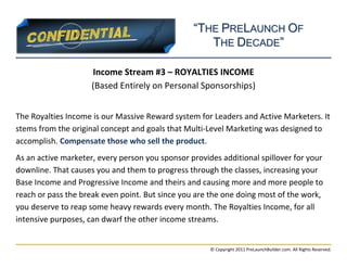 “THE PRELAUNCH OF
                                                    THE DECADE”

                     Income Stream #3 – ROYALTIES INCOME
                     (Based Entirely on Personal Sponsorships)


The Royalties Income is our Massive Reward system for Leaders and Active Marketers. It
stems from the original concept and goals that Multi-Level Marketing was designed to
accomplish. Compensate those who sell the product.
As an active marketer, every person you sponsor provides additional spillover for your
downline. That causes you and them to progress through the classes, increasing your
Base Income and Progressive Income and theirs and causing more and more people to
reach or pass the break even point. But since you are the one doing most of the work,
you deserve to reap some heavy rewards every month. The Royalties Income, for all
intensive purposes, can dwarf the other income streams.


                                                      © Copyright 2011 PreLaunchBuilder.com. All Rights Reserved.
 