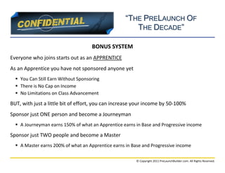 “THE PRELAUNCH OF
                                                       THE DECADE”

                                     BONUS SYSTEM
Everyone who joins starts out as an APPRENTICE
As an Apprentice you have not sponsored anyone yet
   You Can Still Earn Without Sponsoring
   There is No Cap on Income
   No Limitations on Class Advancement

BUT, with just a little bit of effort, you can increase your income by 50-100%
Sponsor just ONE person and become a Journeyman
   A Journeyman earns 150% of what an Apprentice earns in Base and Progressive income

Sponsor just TWO people and become a Master
   A Master earns 200% of what an Apprentice earns in Base and Progressive income

                                                         © Copyright 2011 PreLaunchBuilder.com. All Rights Reserved.
 