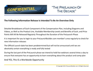 “THE PRELAUNCH OF
                                                          THE DECADE”

The Following Information Release Is Intended To Be An Overview Only


Detailed Breakdowns of Each Component of the Compensation Plan, Including Diagrams and
Videos, as Well as the Product Line, Available Membership Levels and Benefits of Each, and Price
Points Will All Be Released Regularly Throughout the Duration of the PreLaunch Phase
It is important for you to login to your PreLaunchBuilder.com member’s area regularly to check for
new information releases
The Official Launch date has been predetermined but will not be announced until we are
absolutely certain everything is ready and fully tested
During the last part of the PreLaunch phase we intend to hold live webinars several times a day to
ensure that everyone has an opportunity to learn everything about the product and comp plan

And YES, This IS a Worldwide Opportunity

                                                            © Copyright 2011 PreLaunchBuilder.com. All Rights Reserved.
 