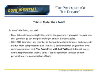 “THE PRELAUNCH OF
                                                THE DECADE”

                        This List Mailer Has a Twist!

So what’s the Twist, you ask?
- Most list mailers use a single tier commission program. If you want to cover your
  cost you must go out and personally get at least 2 product sales.
- With OUR list mailer, any member in the top 3 membership levels participates in
  our full MLM compensation plan. The first 2 people who fall on your first level
  cover your product cost. You Break Even with Just TWO and it doesn’t matter
  who is responsible for those 2 sales. It can happen from spillover or from
  personal sales or a combination of both.




                                                  © Copyright 2011 PreLaunchBuilder.com. All Rights Reserved.
 