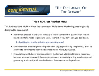“THE PRELAUNCH OF
                                                         THE DECADE”

                             This is NOT Just Another MLM
This is Grassroots MLM – What the concept of Multi-Level Marketing was originally
designed to accomplish
       A common practice in the MLM industry is to use some sort of qualification to earn
        based on efforts made to generate sales. In short, if you don’t sell, you don’t earn.
            Qualification is not a solution and cannot be used.
       Every member, whether generating new sales or just purchasing the product, must be
        allowed to earn income from the business model without prejudice.
       Financial reward & larger compensation in the form of additional income streams or
        bonuses are used to reward those customers who are actively acting as sales reps and
        generating additional product sales beyond their own monthly purchase.



                                                            © Copyright 2011 PreLaunchBuilder.com. All Rights Reserved.
 