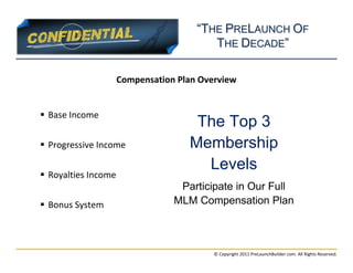 “THE PRELAUNCH OF
                                         THE DECADE”

                     Compensation Plan Overview


 Base Income
                                     The Top 3
 Progressive Income                Membership
                                      Levels
 Royalties Income
                                  Participate in Our Full
 Bonus System                   MLM Compensation Plan



                                          © Copyright 2011 PreLaunchBuilder.com. All Rights Reserved.
 