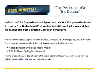 “THE PRELAUNCH OF
                                                  THE DECADE”

In Order to Fully Comprehend and Appreciate this New Compensation Model
it Helps to First Understand What We Started with and Built Upon and How
We Tackled this from a Problem / Solution Perspective


We started with two popular matrix models, merged the two together, and enhanced
the system to overcome the inherent flaws associated with each one
   A Traditional Binary Forced Matrix Model
   A Multi-Phase Cycling Matrix Model
Having a basic knowledge of each of these models will help you understand how our
Hybrid Overlaid Matrix System (HOMS) works



                                                    © Copyright 2011 PreLaunchBuilder.com. All Rights Reserved.
 