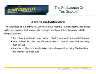 “THE PRELAUNCH OF
                                                     THE DECADE”

                           A Binary Forced Matrix Model
Typically based on a monthly cost which creates a monthly residual income. Has a fixed
width and depth so that new people coming in are ‘Forced’ into the next available
(empty) position.
       Every time a position in your matrix is filled, it increases your monthly income
       One problem with this type of matrix model is it doesn’t normally have a very
        high payout
       Another problem is it usually takes quite a few positions being filled to allow
        the member to break even




                                                       © Copyright 2011 PreLaunchBuilder.com. All Rights Reserved.
 