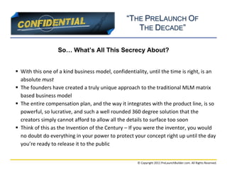 “THE PRELAUNCH OF
                                                    THE DECADE”

                  So… What’s All This Secrecy About?


 With this one of a kind business model, confidentiality, until the time is right, is an
  absolute must
 The founders have created a truly unique approach to the traditional MLM matrix
  based business model
 The entire compensation plan, and the way it integrates with the product line, is so
  powerful, so lucrative, and such a well rounded 360 degree solution that the
  creators simply cannot afford to allow all the details to surface too soon
 Think of this as the Invention of the Century – If you were the inventor, you would
  no doubt do everything in your power to protect your concept right up until the day
  you’re ready to release it to the public


                                                      © Copyright 2011 PreLaunchBuilder.com. All Rights Reserved.
 