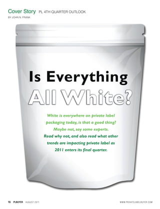 Cover Story                    PL 4TH QUARTER OUTLOOK
BY JOHN N. FRANK




                                    White is everywhere on private label
                                    packaging today, is that a good thing?
                                        Maybe not, say some experts.
                                   Read why not, and also read what other
                                    trends are impacting private label as
                                        2011 enters its final quarter.




16   PLBUYER   A U GU S T 2 0 11                                             WWW.PRIVATELABELBUYER.COM
 
