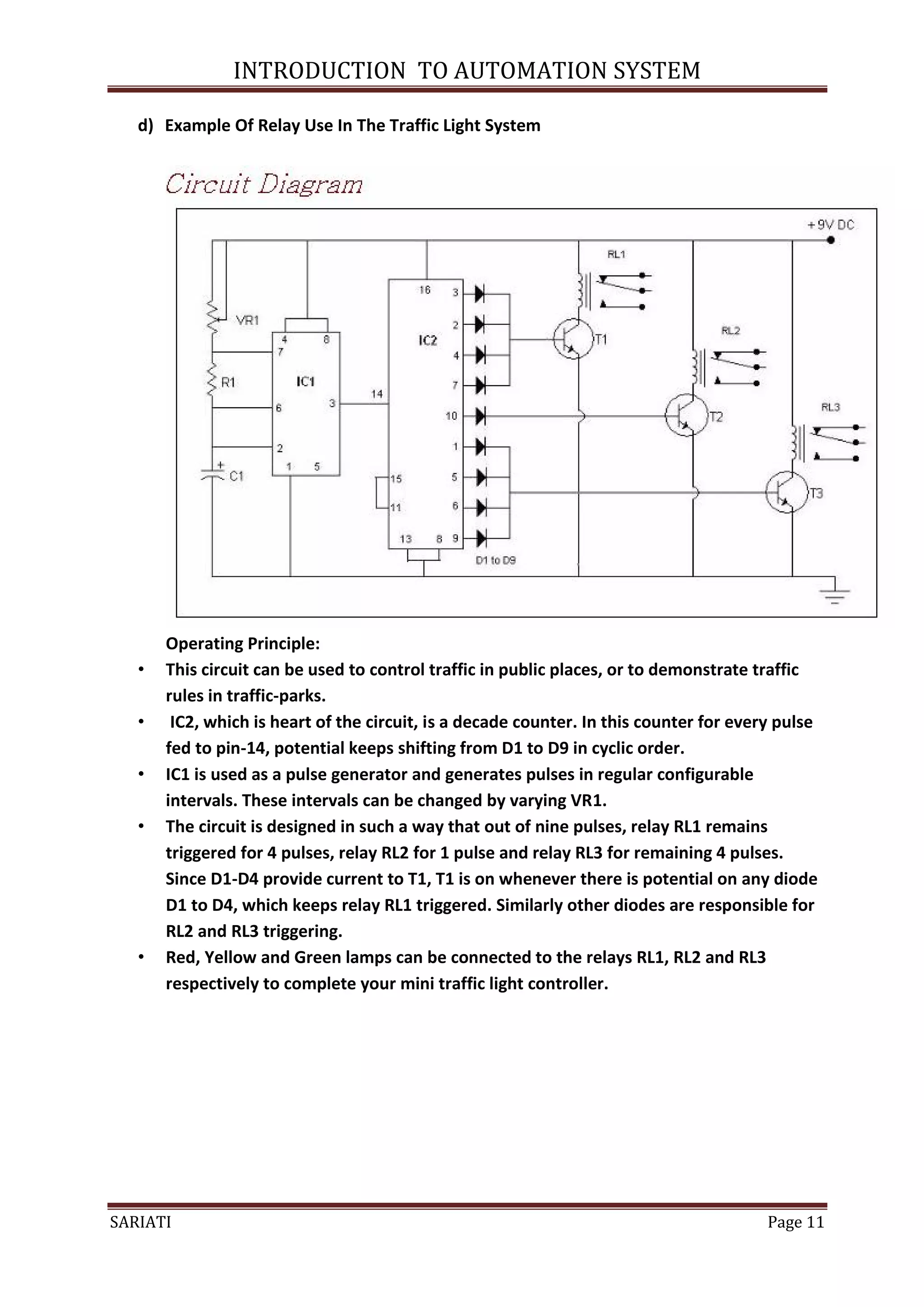 INTRODUCTION TO AUTOMATION SYSTEM

   d) Example Of Relay Use In The Traffic Light System




       Operating Principle:
   •   This circuit can be used to control traffic in public places, or to demonstrate traffic
       rules in traffic-parks.
   •    IC2, which is heart of the circuit, is a decade counter. In this counter for every pulse
       fed to pin-14, potential keeps shifting from D1 to D9 in cyclic order.
   •   IC1 is used as a pulse generator and generates pulses in regular configurable
       intervals. These intervals can be changed by varying VR1.
   •   The circuit is designed in such a way that out of nine pulses, relay RL1 remains
       triggered for 4 pulses, relay RL2 for 1 pulse and relay RL3 for remaining 4 pulses.
       Since D1-D4 provide current to T1, T1 is on whenever there is potential on any diode
       D1 to D4, which keeps relay RL1 triggered. Similarly other diodes are responsible for
       RL2 and RL3 triggering.
   •   Red, Yellow and Green lamps can be connected to the relays RL1, RL2 and RL3
       respectively to complete your mini traffic light controller.




SARIATI                                                                                  Page 11
 