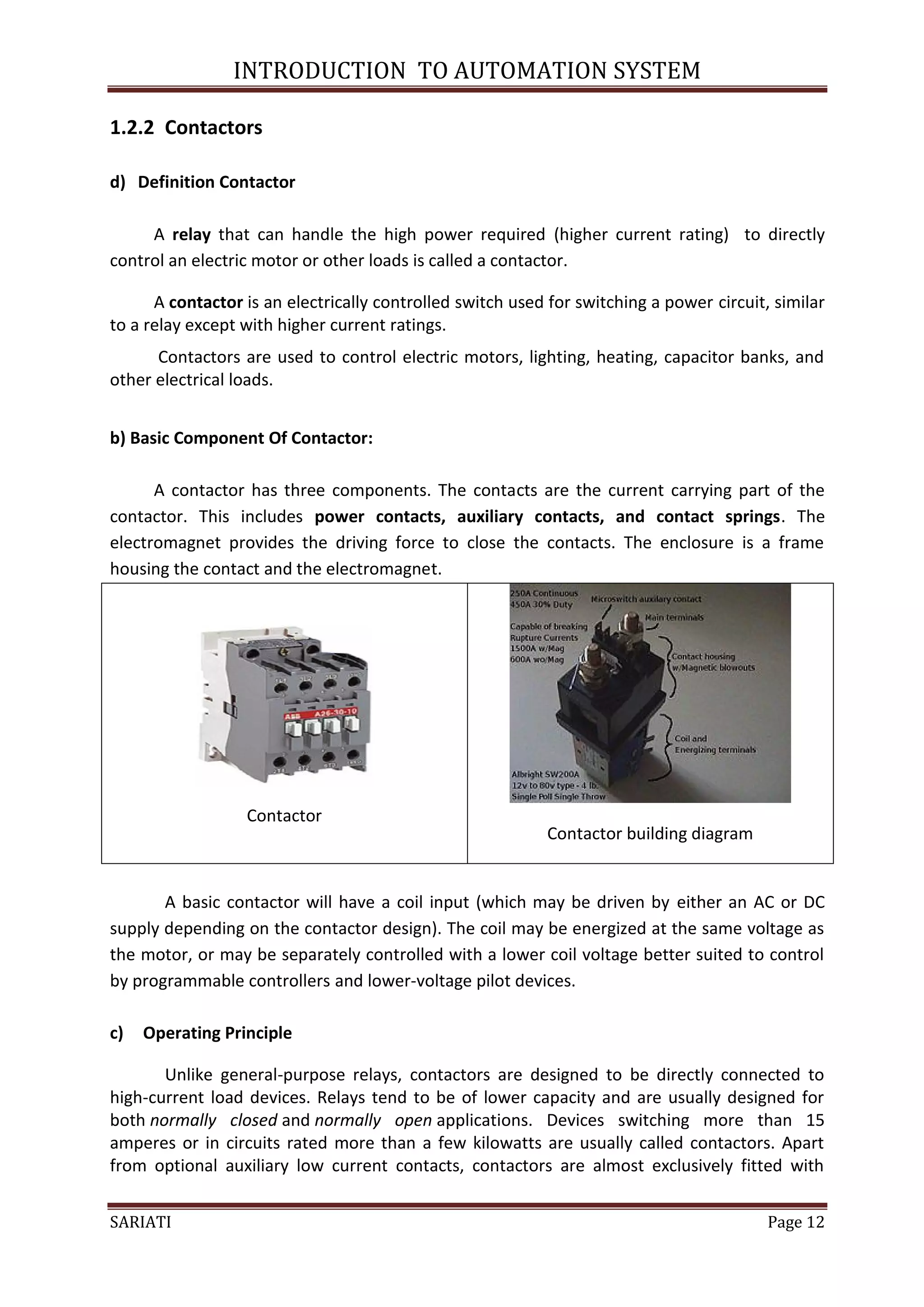 INTRODUCTION TO AUTOMATION SYSTEM

1.2.2 Contactors

d) Definition Contactor

     A relay that can handle the high power required (higher current rating) to directly
control an electric motor or other loads is called a contactor.

      A contactor is an electrically controlled switch used for switching a power circuit, similar
to a relay except with higher current ratings.
      Contactors are used to control electric motors, lighting, heating, capacitor banks, and
other electrical loads.


b) Basic Component Of Contactor:

      A contactor has three components. The contacts are the current carrying part of the
contactor. This includes power contacts, auxiliary contacts, and contact springs. The
electromagnet provides the driving force to close the contacts. The enclosure is a frame
housing the contact and the electromagnet.




                  Contactor
                                                           Contactor building diagram


       A basic contactor will have a coil input (which may be driven by either an AC or DC
supply depending on the contactor design). The coil may be energized at the same voltage as
the motor, or may be separately controlled with a lower coil voltage better suited to control
by programmable controllers and lower-voltage pilot devices.

c)   Operating Principle

       Unlike general-purpose relays, contactors are designed to be directly connected to
high-current load devices. Relays tend to be of lower capacity and are usually designed for
both normally closed and normally open applications. Devices switching more than 15
amperes or in circuits rated more than a few kilowatts are usually called contactors. Apart
from optional auxiliary low current contacts, contactors are almost exclusively fitted with


SARIATI                                                                                   Page 12
 
