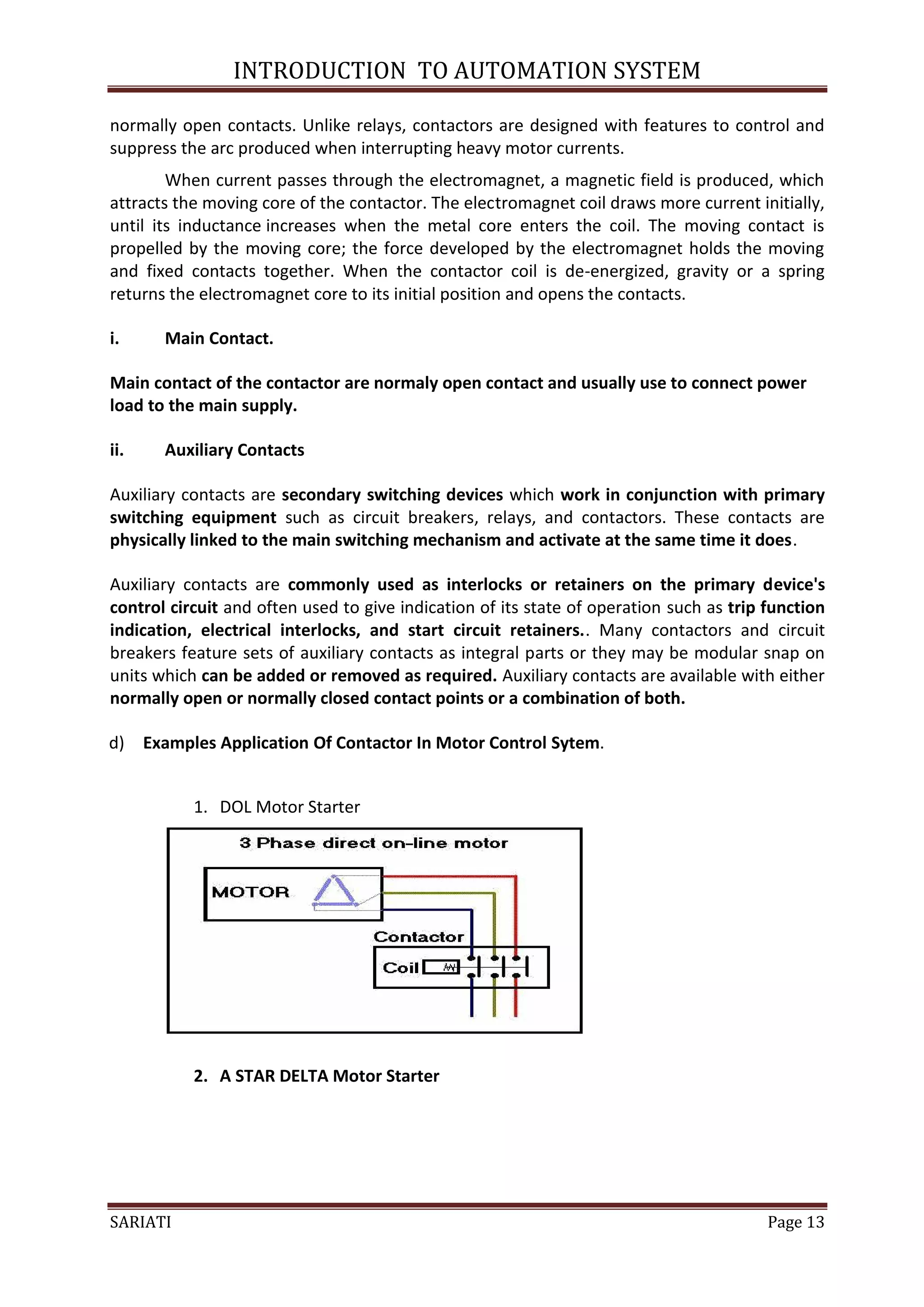 INTRODUCTION TO AUTOMATION SYSTEM

normally open contacts. Unlike relays, contactors are designed with features to control and
suppress the arc produced when interrupting heavy motor currents.
        When current passes through the electromagnet, a magnetic field is produced, which
attracts the moving core of the contactor. The electromagnet coil draws more current initially,
until its inductance increases when the metal core enters the coil. The moving contact is
propelled by the moving core; the force developed by the electromagnet holds the moving
and fixed contacts together. When the contactor coil is de-energized, gravity or a spring
returns the electromagnet core to its initial position and opens the contacts.

i.     Main Contact.

Main contact of the contactor are normaly open contact and usually use to connect power
load to the main supply.

ii.    Auxiliary Contacts

Auxiliary contacts are secondary switching devices which work in conjunction with primary
switching equipment such as circuit breakers, relays, and contactors. These contacts are
physically linked to the main switching mechanism and activate at the same time it does.

Auxiliary contacts are commonly used as interlocks or retainers on the primary device's
control circuit and often used to give indication of its state of operation such as trip function
indication, electrical interlocks, and start circuit retainers.. Many contactors and circuit
breakers feature sets of auxiliary contacts as integral parts or they may be modular snap on
units which can be added or removed as required. Auxiliary contacts are available with either
normally open or normally closed contact points or a combination of both.

d) Examples Application Of Contactor In Motor Control Sytem.


           1. DOL Motor Starter




           2. A STAR DELTA Motor Starter




SARIATI                                                                                  Page 13
 
