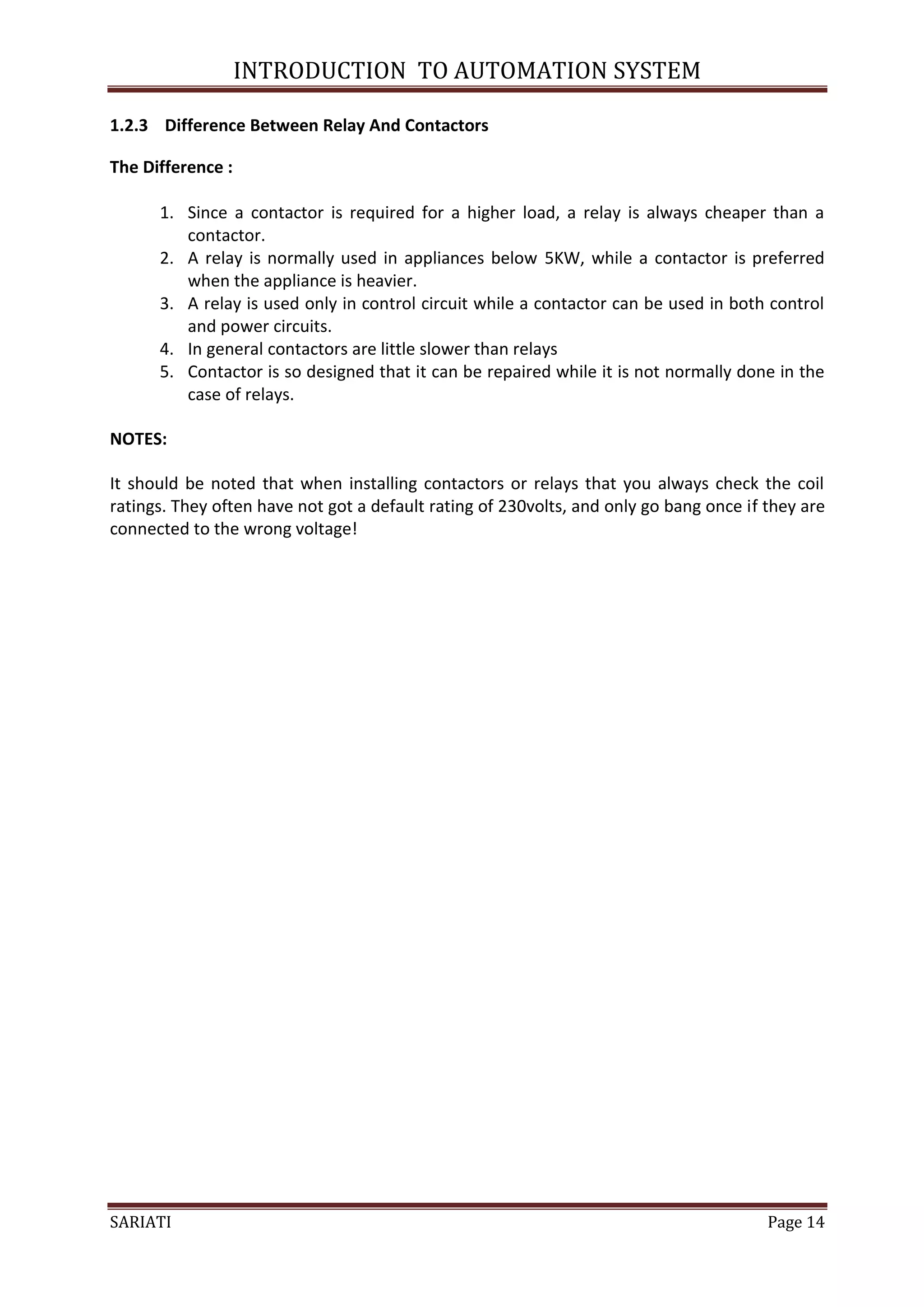 INTRODUCTION TO AUTOMATION SYSTEM

1.2.3 Difference Between Relay And Contactors

The Difference :

      1. Since a contactor is required for a higher load, a relay is always cheaper than a
         contactor.
      2. A relay is normally used in appliances below 5KW, while a contactor is preferred
         when the appliance is heavier.
      3. A relay is used only in control circuit while a contactor can be used in both control
         and power circuits.
      4. In general contactors are little slower than relays
      5. Contactor is so designed that it can be repaired while it is not normally done in the
         case of relays.

NOTES:

It should be noted that when installing contactors or relays that you always check the coil
ratings. They often have not got a default rating of 230volts, and only go bang once if they are
connected to the wrong voltage!




SARIATI                                                                                 Page 14
 