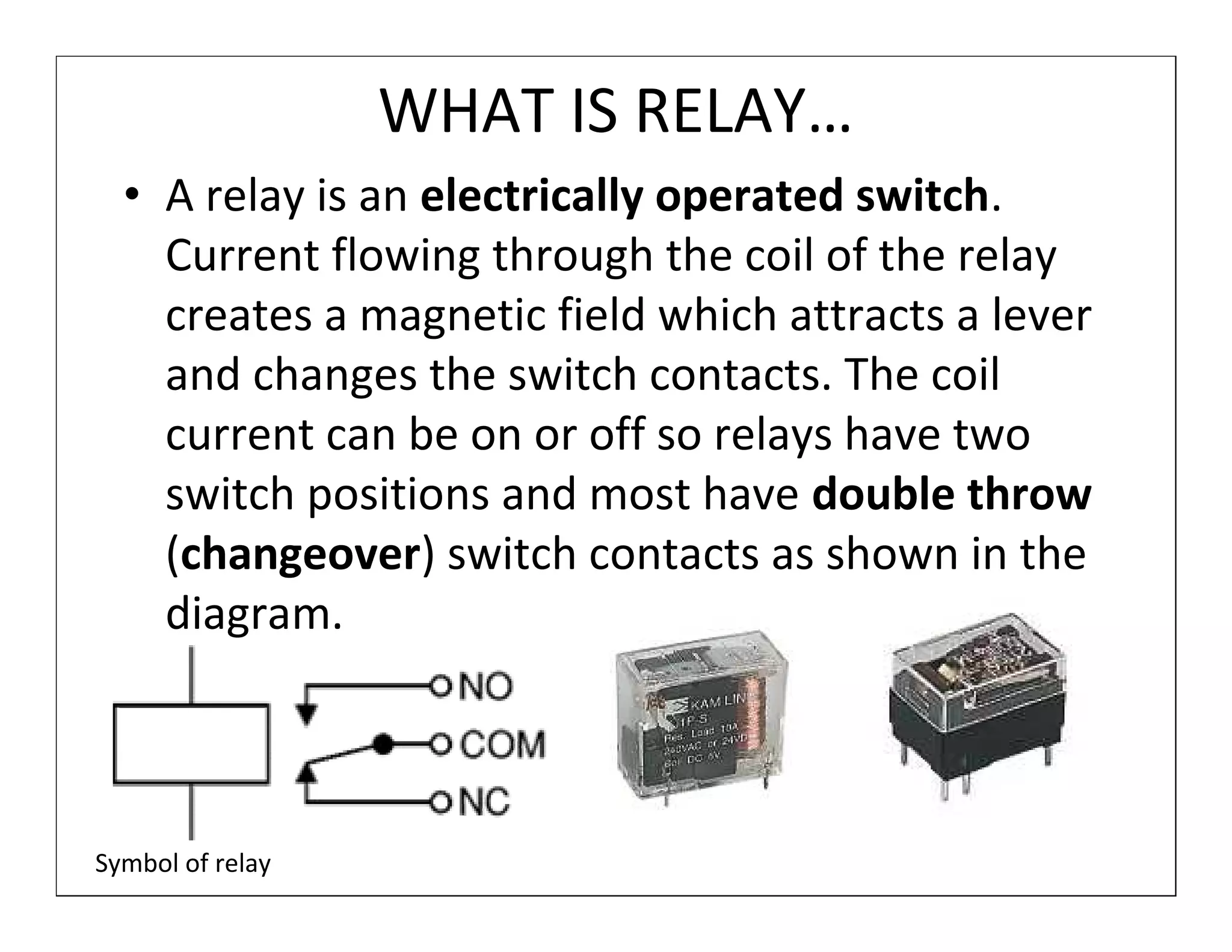 WHAT IS RELAY…
  • A relay is an electrically operated switch.
    Current flowing through the coil of the relay
    creates a magnetic field which attracts a lever
    and changes the switch contacts. The coil
    current can be on or off so relays have two
    switch positions and most have double throw
    (changeover) switch contacts as shown in the
    diagram.



Symbol of relay
 